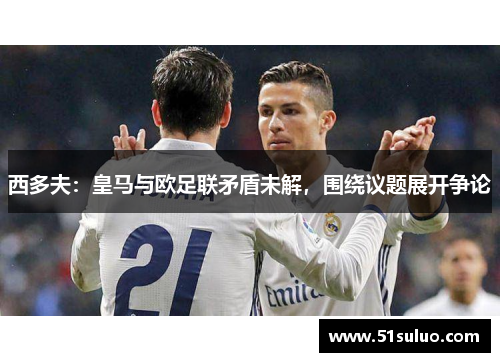 西多夫：皇马与欧足联矛盾未解，围绕议题展开争论