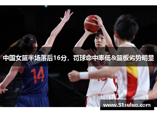 中国女篮半场落后16分，罚球命中率低&篮板劣势明显