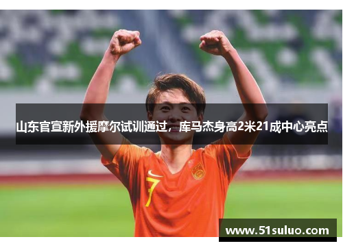 山东官宣新外援摩尔试训通过，库马杰身高2米21成中心亮点